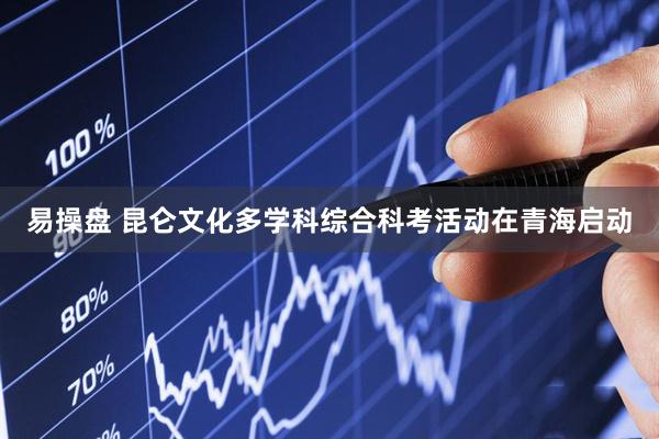 易操盘 昆仑文化多学科综合科考活动在青海启动