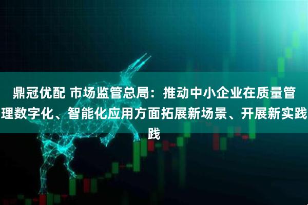 鼎冠优配 市场监管总局：推动中小企业在质量管理数字化、智能化应用方面拓展新场景、开展新实践