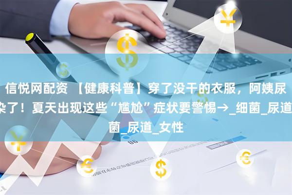 信悦网配资 【健康科普】穿了没干的衣服，阿姨尿路感染了！夏天出现这些“尴尬”症状要警惕→_细菌_尿道_女性