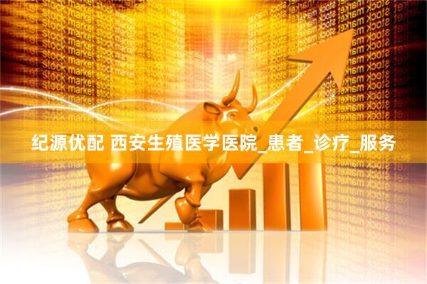 纪源优配 西安生殖医学医院_患者_诊疗_服务