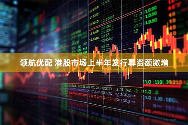 领航优配 港股市场上半年发行募资额激增