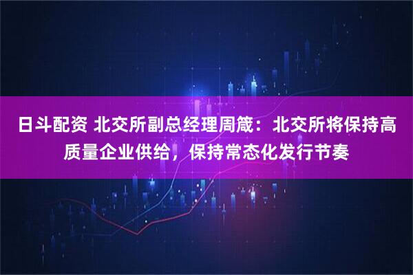 日斗配资 北交所副总经理周箴：北交所将保持高质量企业供给，保持常态化发行节奏