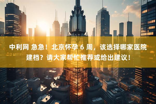 中利网 急急！北京怀孕 6 周，该选择哪家医院建档？请大家帮忙推荐或给出建议！