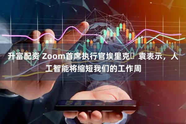 升富配资 Zoom首席执行官埃里克・袁表示，人工智能将缩短我们的工作周