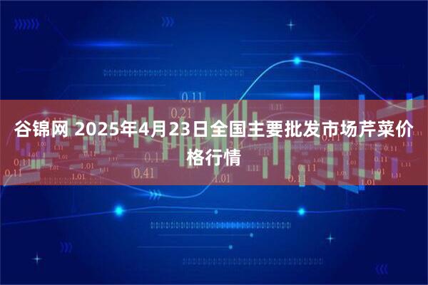 谷锦网 2025年4月23日全国主要批发市场芹菜价格行情