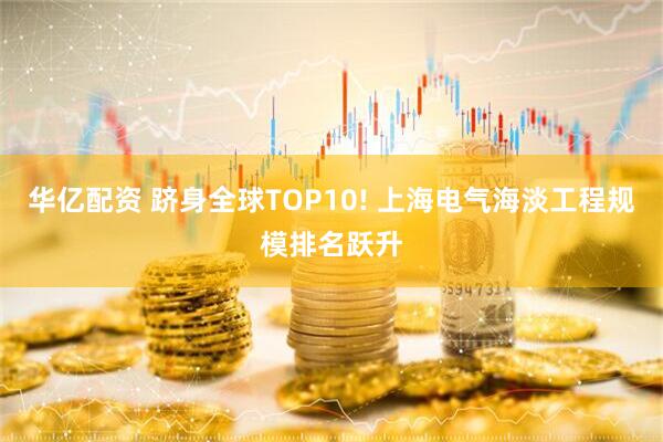 华亿配资 跻身全球TOP10! 上海电气海淡工程规模排名跃升